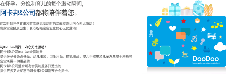 
									在怀孕、分娩和育儿的每个激动瞬间，
									阿卡邦&公司都将陪伴着您。
									
									首次听到怀孕喜讯和首次感觉胎动时的温馨交流让内心无比激动！
									感谢宝宝健康出生！真心祝福宝宝诞生的心无比激动！


									与Doo Doo同行，内心无比激动！
									阿卡邦&公司Doo Doo会员制是
									提供怀孕分娩必备品、幼儿服装、卫生用品、哺乳用品、婴儿手推车和儿童汽车安全座椅等
									宝宝所需一切用品的
									阿卡邦&公司整合所有会员制服务打造出的
									提供更多更大优惠的阿卡邦&公司新整合会员卡。
