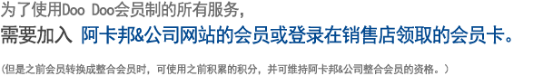 为了使用Doo Doo会员制的所有服务，
									需要加入 阿卡邦&公司网站的会员或登录在销售店领取的会员卡。
									
									(但是之前会员转换成整合会员时，可使用之前积累的积分，并可维持阿卡邦&公司整合会员的资格。）
									 