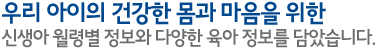 우리 아이의 건강한 몸과 마음을 위한 신생아 월령별 정보와 다양한 육아 정보를 담았습니다.