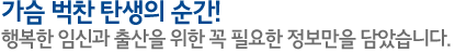 가슴 벅찬 탄생의 순간! 행복한 임신과 출산을 위한 꼭 필요한 정보만을 담았습니다.